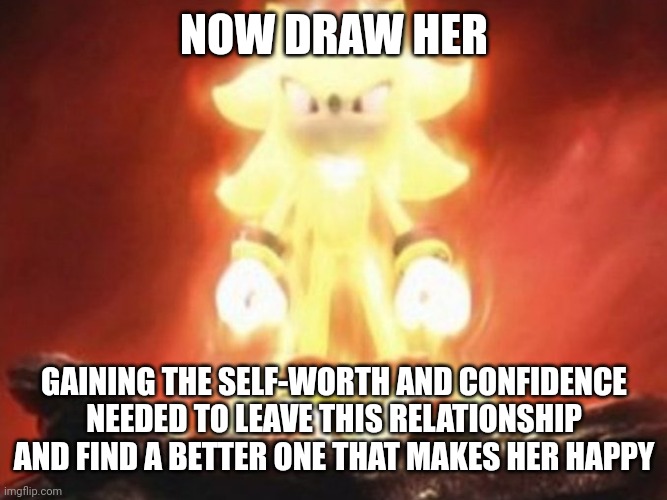 Now Draw Her | NOW DRAW HER; GAINING THE SELF-WORTH AND CONFIDENCE NEEDED TO LEAVE THIS RELATIONSHIP AND FIND A BETTER ONE THAT MAKES HER HAPPY | image tagged in now draw her | made w/ Imgflip meme maker