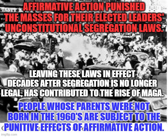 Understanding can come from "Walking a Mile in their Shoes." | AFFIRMATIVE ACTION PUNISHED THE MASSES FOR THEIR ELECTED LEADERS' UNCONSTITUTIONAL SEGREGATION LAWS. LEAVING THESE LAWS IN EFFECT DECADES AFTER SEGREGATION IS NO LONGER LEGAL, HAS CONTRIBUTED TO THE RISE OF MAGA. PEOPLE WHOSE PARENTS WERE NOT BORN IN THE 1960'S ARE SUBJECT TO THE PUNITIVE EFFECTS OF AFFIRMATIVE ACTION. | image tagged in politics | made w/ Imgflip meme maker