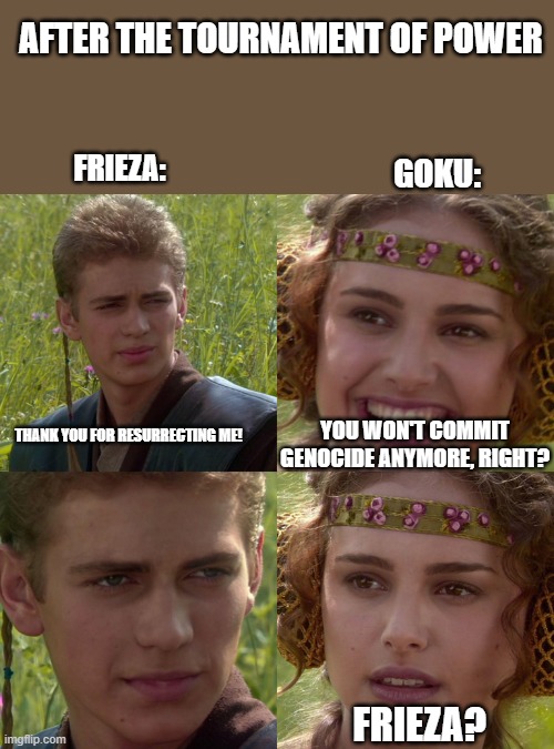 Bad decision. | AFTER THE TOURNAMENT OF POWER; FRIEZA:; GOKU:; THANK YOU FOR RESURRECTING ME! YOU WON'T COMMIT GENOCIDE ANYMORE, RIGHT? FRIEZA? | image tagged in anakin padme 4 panel | made w/ Imgflip meme maker