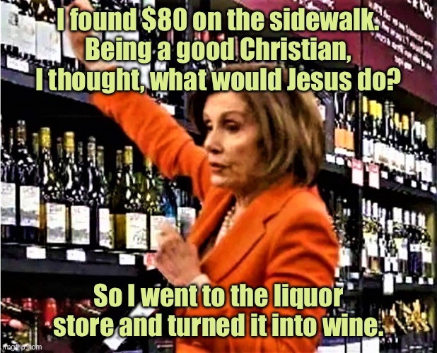 $80 on sidewalk | I found $80 on the sidewalk. Being a good Christian, I thought, what would Jesus do? So I went to the liquor store and turned it into wine. | image tagged in nancy pelosi at liquor store,money on sidewalk,what jesus would do,went to liquor store,turned into wine | made w/ Imgflip meme maker