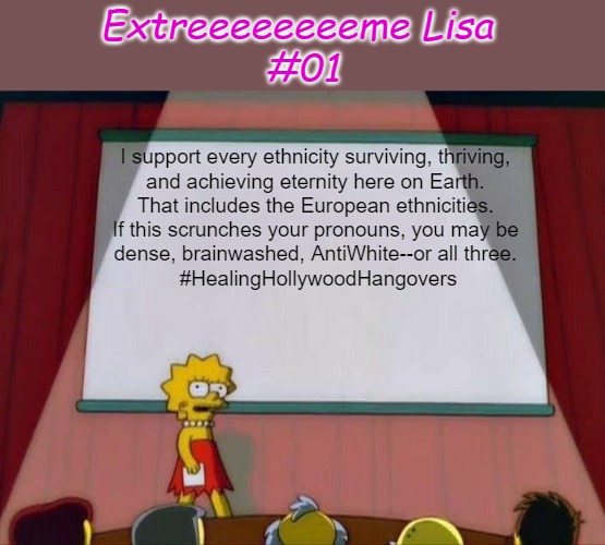 Extreeeeeeeeme Lisa #01 | Extreeeeeeeeme Lisa 
#01; I support every ethnicity surviving, thriving, 
and achieving eternity here on Earth. 
That includes the European ethnicities. 
If this scrunches your pronouns, you may be 
dense, brainwashed, AntiWhite--or all three. 
#HealingHollywoodHangovers | image tagged in lisa simpson's presentation,double standards,celebrating diversity,boycott hollywood,love your people,extreme lisa | made w/ Imgflip meme maker