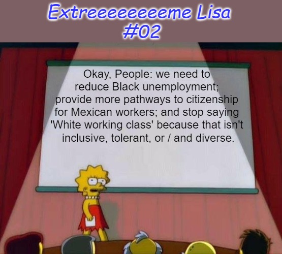 Extreeeeeeeeme Lisa #02 | Extreeeeeeeeme Lisa 
#02; Okay, People: we need to 
reduce Black unemployment; 
provide more pathways to citizenship 
for Mexican workers; and stop saying 
'White working class' because that isn't 
inclusive, tolerant, or / and diverse. | image tagged in lisa simpson's presentation,working class,unemployment,citizenship,diversity except whitey,extreme lisa | made w/ Imgflip meme maker