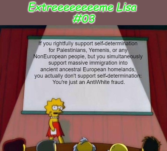 Extreeeeeeeeme Lisa #03 | Extreeeeeeeeme Lisa 
#03; If you rightfully support self-determination 

for Palestinians, Yemenis, or any 

NonEuropean people, but you simultaneously 

support massive immigration into 

ancient ancestral European homelands, 

you actually don't support self-determination: 

You're just an AntiWhite fraud. | image tagged in lisa simpson's presentation,double standards,antiwhite,antiwhite double standards,self-determination,extreme lisa | made w/ Imgflip meme maker