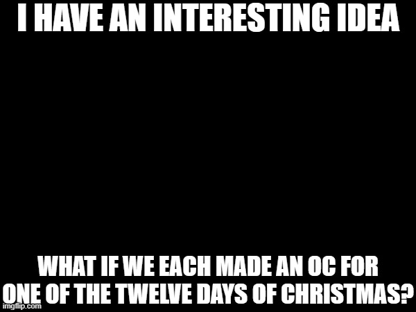 How about this: first comment gets the First Day, second comment gets the Second Day, and so forth | I HAVE AN INTERESTING IDEA; WHAT IF WE EACH MADE AN OC FOR ONE OF THE TWELVE DAYS OF CHRISTMAS? | made w/ Imgflip meme maker