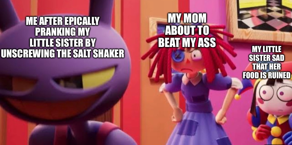 It’s just a prank sis lol | MY MOM ABOUT TO BEAT MY ASS; ME AFTER EPICALLY PRANKING MY LITTLE SISTER BY UNSCREWING THE SALT SHAKER; MY LITTLE SISTER SAD THAT HER FOOD IS RUINED | image tagged in tadc,the amazing digital circus,epic prank,prank,siblings,mother | made w/ Imgflip meme maker