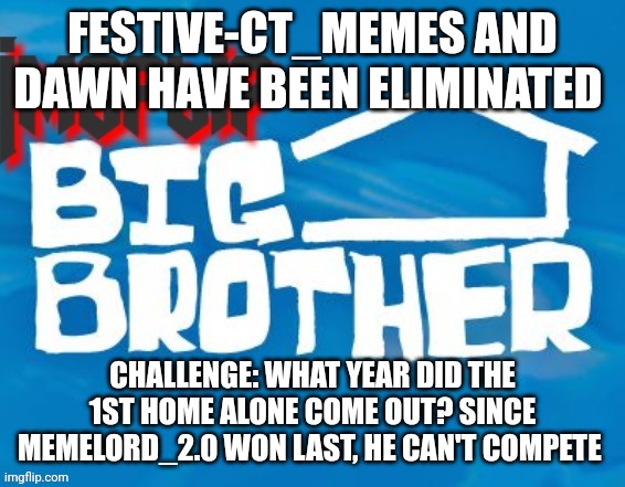 Challenge | FESTIVE-CT_MEMES AND DAWN HAVE BEEN ELIMINATED; CHALLENGE: WHAT YEAR DID THE 1ST HOME ALONE COME OUT? SINCE MEMELORD_2.0 WON LAST, HE CAN'T COMPETE | image tagged in imgflip big brother 3 | made w/ Imgflip meme maker