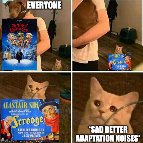 I'm not saying it's a better movie, I'm saying it's a better adaptation. They're both equally good | EVERYONE; *SAD BETTER ADAPTATION NOISES* | image tagged in sad cat holding dog,scrooge,christmas,muppets,classic movies | made w/ Imgflip meme maker