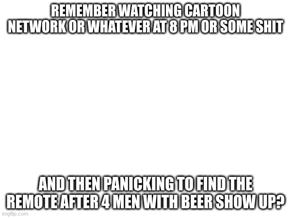 i remember | REMEMBER WATCHING CARTOON NETWORK OR WHATEVER AT 8 PM OR SOME SHIT; AND THEN PANICKING TO FIND THE REMOTE AFTER 4 MEN WITH BEER SHOW UP? | image tagged in oh wow are you actually reading these tags | made w/ Imgflip meme maker