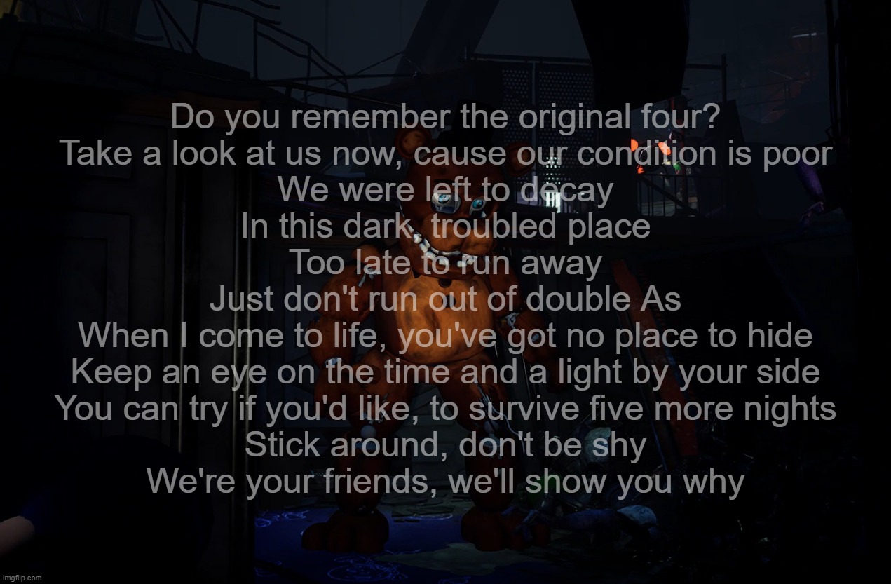 Do you remember the original four?
Take a look at us now, cause our condition is poor
We were left to decay
In this dark, troubled place
Too late to run away
Just don't run out of double As
When I come to life, you've got no place to hide
Keep an eye on the time and a light by your side
You can try if you'd like, to survive five more nights
Stick around, don't be shy
We're your friends, we'll show you why | made w/ Imgflip meme maker