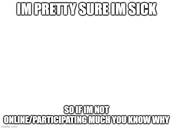 IM PRETTY SURE IM SICK; SO IF IM NOT ONLINE/PARTICIPATING MUCH YOU KNOW WHY | made w/ Imgflip meme maker