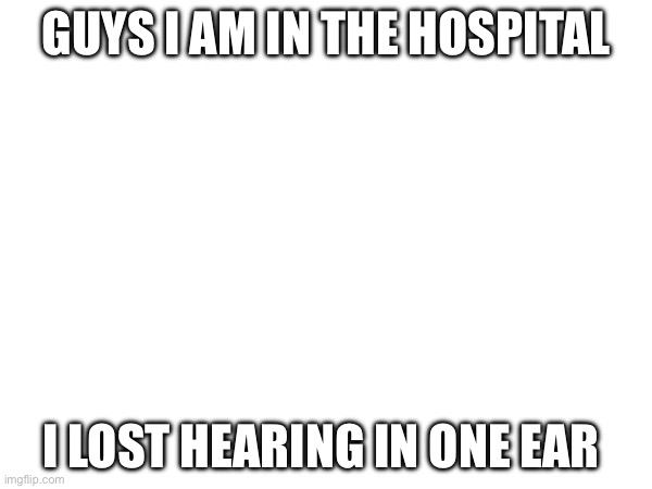 :( | GUYS I AM IN THE HOSPITAL; I LOST HEARING IN ONE EAR | image tagged in memes | made w/ Imgflip meme maker