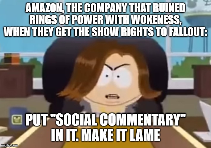 Put a chick in make er gay | AMAZON, THE COMPANY THAT RUINED RINGS OF POWER WITH WOKENESS, WHEN THEY GET THE SHOW RIGHTS TO FALLOUT:; PUT "SOCIAL COMMENTARY" IN IT. MAKE IT LAME | image tagged in put a chick in make er gay | made w/ Imgflip meme maker