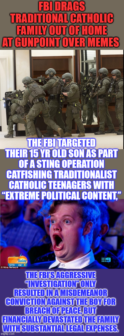 Just another fed entrapment operation... there seems to be a lot of these under the Biden regime. | FBI DRAGS TRADITIONAL CATHOLIC FAMILY OUT OF HOME AT GUNPOINT OVER MEMES; THE FBI TARGETED THEIR 15 YR OLD SON AS PART OF A STING OPERATION CATFISHING TRADITIONALIST CATHOLIC TEENAGERS WITH “EXTREME POLITICAL CONTENT,”; THE FBI’S AGGRESSIVE “INVESTIGATION” ONLY RESULTED IN A MISDEMEANOR CONVICTION AGAINST THE BOY FOR BREACH OF PEACE, BUT FINANCIALLY DEVASTATED THE FAMILY WITH SUBSTANTIAL LEGAL EXPENSES. | image tagged in fbi swat,crooked,biden,fbi,traps,teenagers | made w/ Imgflip meme maker