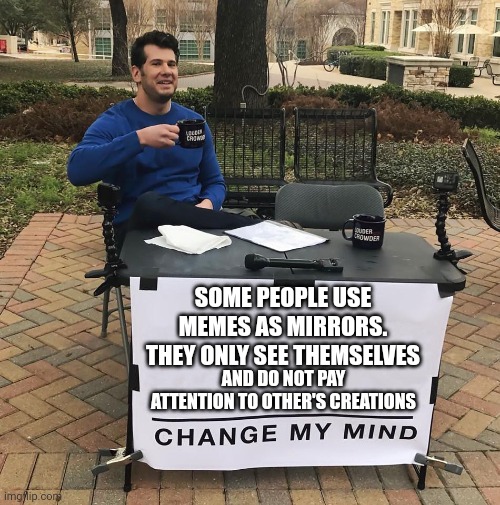 Change My Mind | SOME PEOPLE USE MEMES AS MIRRORS. THEY ONLY SEE THEMSELVES; AND DO NOT PAY ATTENTION TO OTHER'S CREATIONS | image tagged in change my mind | made w/ Imgflip meme maker