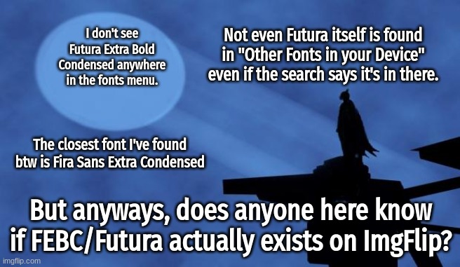 I'm asking because it's a popular font in memes. I've only been able to use it through ESMbot discord bot. | Not even Futura itself is found in "Other Fonts in your Device" even if the search says it's in there. I don't see Futura Extra Bold Condensed anywhere in the fonts menu. The closest font I've found btw is Fira Sans Extra Condensed; But anyways, does anyone here know if FEBC/Futura actually exists on ImgFlip? | image tagged in batman signal,fonts,futura,imgflip | made w/ Imgflip meme maker