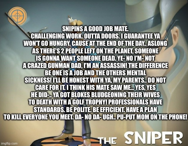 meet the sniper script from memory | SNIPINS A GOOD JOB MATE. CHALLENGING WORK. OUTTA DOORS. I GUARANTEE YA WON’T GO HUNGRY. CAUSE AT THE END OF THE DAY.. ASLONG AS THERE’S 2 PEOPLE LEFT ON THE PLANET, SOMEONE IS GONNA WANT SOMEONE DEAD. YE- NO I’M- NOT A CRAZED GUNMAN DAD, I’M AN ASSASSIN! THE DIFFERENCE BE ONE IS A JOB AND THE OTHERS MENTAL SICKNESS! I’LL BE HONEST WITH YA, MY PARENTS.. DO NOT CARE FOR IT. I THINK HIS MATE SAW ME… YES, YES HE DID-.. YA GOT BLOKES BLUDGEONING THEIR WIVES TO DEATH WITH A GOLF TROPHY! PROFESSIONALS HAVE STANDARDS. BE POLITE. BE EFFICIENT. HAVE A PLAN TO KILL EVERYONE YOU MEET. DA- NO DA- UGH.. PU-PUT MOM ON THE PHONE! | image tagged in the sniper | made w/ Imgflip meme maker