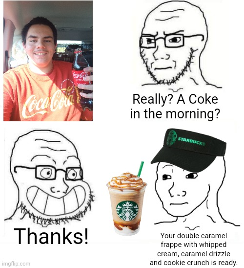 Is your Starbucks Frappuccino really better than a Coke in the morning? | Really? A Coke in the morning? Thanks! Your double caramel frappe with whipped cream, caramel drizzle and cookie crunch is ready. | image tagged in so true wojak,coca-cola,starbucks,coffee,hypocrisy,food memes | made w/ Imgflip meme maker
