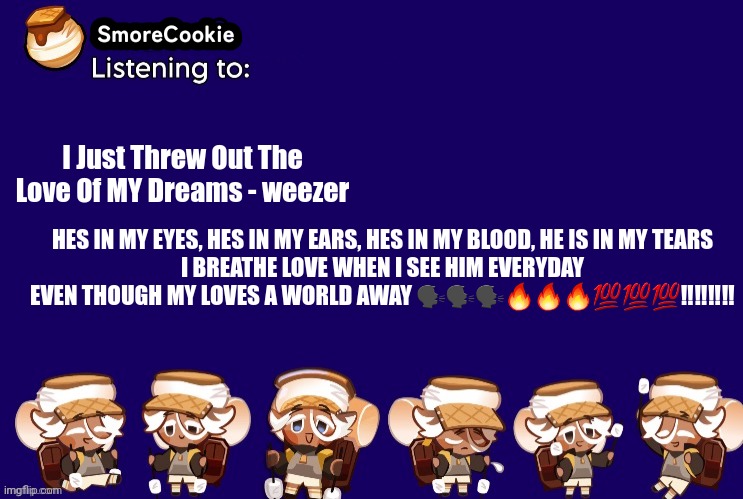 SmoreCookie announcement template v2 (thanks Banditos) | I Just Threw Out The Love Of MY Dreams - weezer; HES IN MY EYES, HES IN MY EARS, HES IN MY BLOOD, HE IS IN MY TEARS
I BREATHE LOVE WHEN I SEE HIM EVERYDAY
EVEN THOUGH MY LOVES A WORLD AWAY 🗣🗣🗣🔥🔥🔥💯💯💯‼️‼️‼️‼️ | image tagged in smorecookie announcement template v2 thanks banditos | made w/ Imgflip meme maker