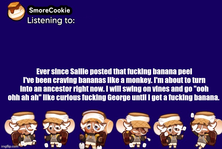 SmoreCookie announcement template v2 (thanks Banditos) | Ever since Sallie posted that fucking banana peel I've been craving bananas like a monkey. I'm about to turn into an ancestor right now. I will swing on vines and go "ooh ohh ah ah" like curious fucking George until I get a fucking banana. | image tagged in smorecookie announcement template v2 thanks banditos | made w/ Imgflip meme maker