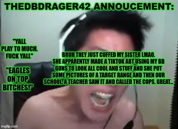 what else could go wrong? | BRUH THEY JUST CUFFED MY SISTER LMAO. SHE APPARENTLY MADE A TIKTOK ABT USING MY BB GUNS TO LOOK ALL COOL AND STUFF AND SHE PUT SOME PICTURES OF A TARGET RANGE AND THEN OUR SCHOOL. A TEACHER SAW IT AND CALLED THE COPS. GREAT... | image tagged in thedbdrager42s annoucement template | made w/ Imgflip meme maker