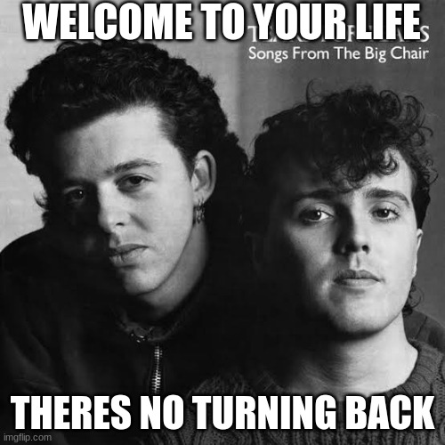 . | WELCOME TO YOUR LIFE; THERES NO TURNING BACK | image tagged in songs from the big chair | made w/ Imgflip meme maker