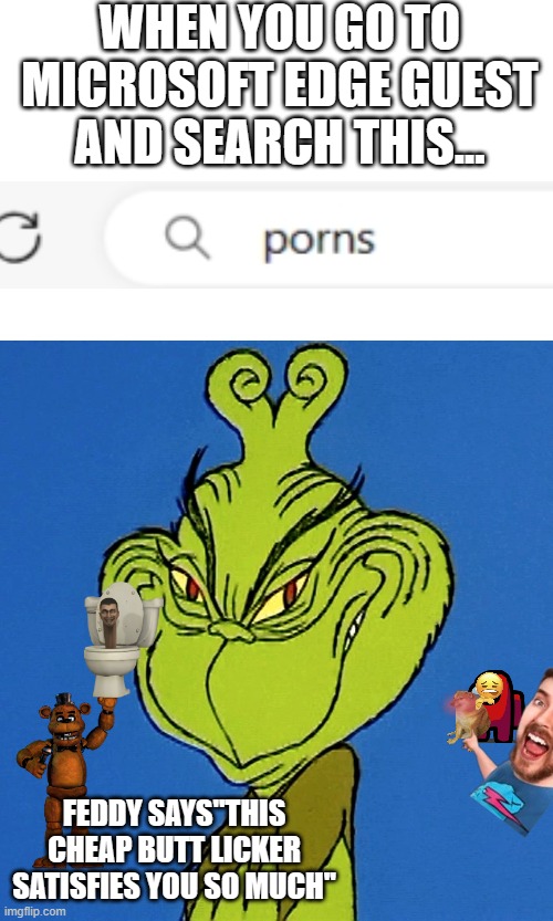 i watch sex alot (dont tell my mom pls) ; ) | WHEN YOU GO TO MICROSOFT EDGE GUEST AND SEARCH THIS... FEDDY SAYS''THIS CHEAP BUTT LICKER SATISFIES YOU SO MUCH'' | image tagged in grinch smile | made w/ Imgflip meme maker