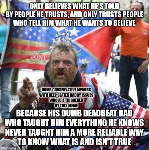 Isn't it peculiar how the people with the worst dads also tend to look up to their dads the most? | ONLY BELIEVES WHAT HE'S TOLD
BY PEOPLE HE TRUSTS, AND ONLY TRUSTS PEOPLE
WHO TELL HIM WHAT HE WANTS TO BELIEVE; DUMB CONSERVATIVE MEMERS
WITH DEEP SEATED DADDY ISSUES
WHO ARE TRIGGERED
BY THIS MEME; BECAUSE HIS DUMB DEADBEAT DAD
WHO TAUGHT HIM EVERYTHING HE KNOWS
NEVER TAUGHT HIM A MORE RELIABLE WAY
TO KNOW WHAT IS AND ISN'T TRUE | image tagged in conservative alt right tardo,daddy issues,conservative logic,trust,beliefs,knowledge | made w/ Imgflip meme maker