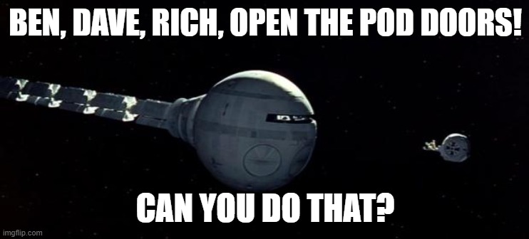 Open the pod bay doors Hal | BEN, DAVE, RICH, OPEN THE POD DOORS! CAN YOU DO THAT? | image tagged in open the pod bay doors hal | made w/ Imgflip meme maker