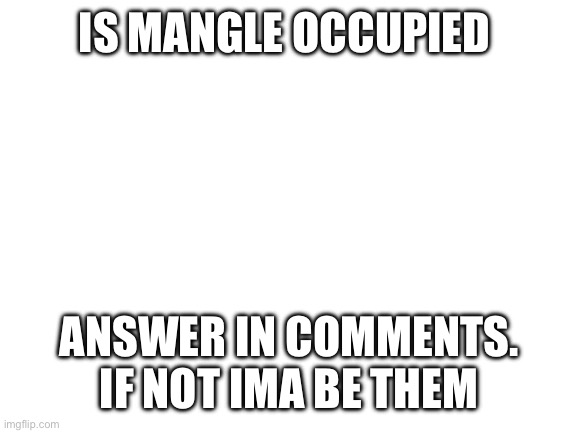 Blank White Template | IS MANGLE OCCUPIED; ANSWER IN COMMENTS. IF NOT IMA BE THEM | image tagged in blank white template | made w/ Imgflip meme maker