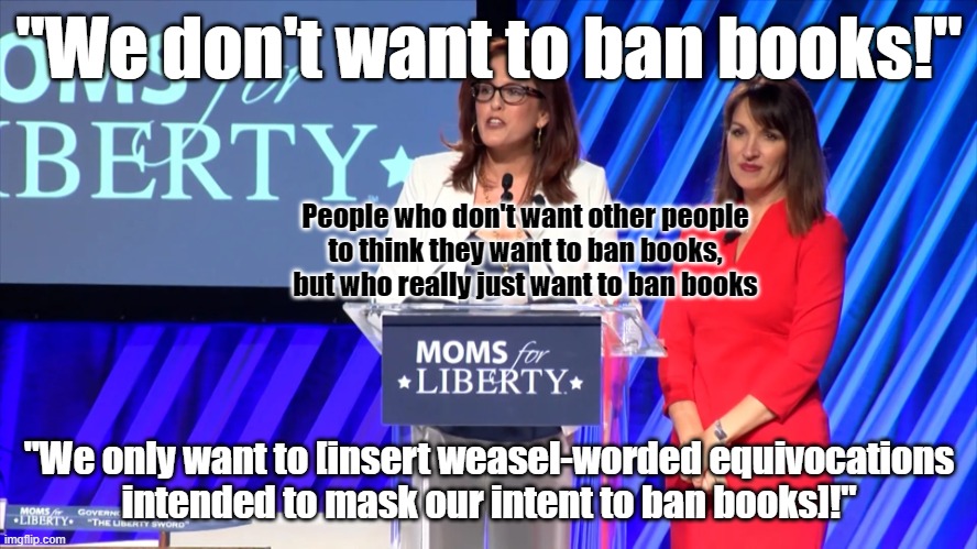 Moms Against Academic, Intellectual, Spiritual, Religious, and especially Sexual Liberty | "We don't want to ban books!"; People who don't want other people
to think they want to ban books,
but who really just want to ban books; "We only want to [insert weasel-worded equivocations
intended to mask our intent to ban books]!" | image tagged in sheltering suburban mom,oblivious suburban mom,karens,conservative logic,censorship,liberty | made w/ Imgflip meme maker