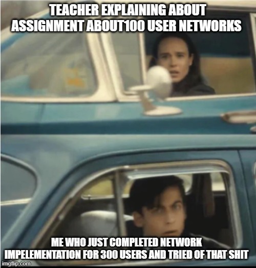 Cars Passing Each Other | TEACHER EXPLAINING ABOUT ASSIGNMENT ABOUT100 USER NETWORKS; ME WHO JUST COMPLETED NETWORK IMPELEMENTATION FOR 300 USERS AND TRIED OF THAT SHIT | image tagged in cars passing each other | made w/ Imgflip meme maker