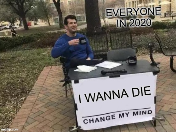 ACCURATE | EVERYONE IN 2020; I WANNA DIE | image tagged in memes,change my mind | made w/ Imgflip meme maker
