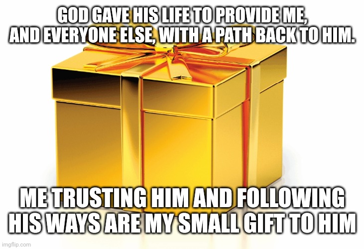 Gift | GOD GAVE HIS LIFE TO PROVIDE ME, AND EVERYONE ELSE, WITH A PATH BACK TO HIM. ME TRUSTING HIM AND FOLLOWING HIS WAYS ARE MY SMALL GIFT TO HIM | image tagged in gift | made w/ Imgflip meme maker