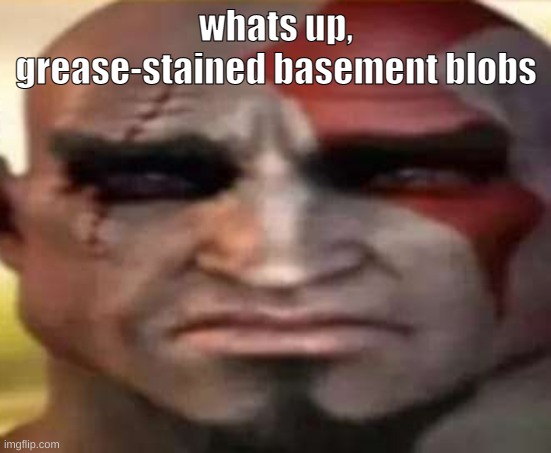 sad kratos | whats up, grease-stained basement blobs | image tagged in sad kratos | made w/ Imgflip meme maker