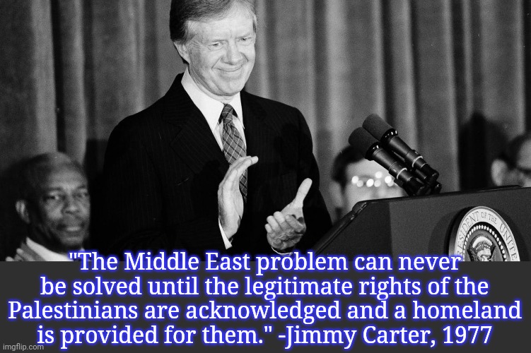 I wonder if he thought it would be better by now? | "The Middle East problem can never be solved until the legitimate rights of the
Palestinians are acknowledged and a homeland
is provided for them." -Jimmy Carter, 1977 | image tagged in jimmy carter,israel,discrimination,suffering,words of wisdom | made w/ Imgflip meme maker