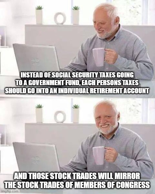 Hide the Pain Harold | INSTEAD OF SOCIAL SECURITY TAXES GOING TO A GOVERNMENT FUND, EACH PERSONS TAXES SHOULD GO INTO AN INDIVIDUAL RETIREMENT ACCOUNT; AND THOSE STOCK TRADES WILL MIRROR THE STOCK TRADES OF MEMBERS OF CONGRESS | image tagged in memes,hide the pain harold | made w/ Imgflip meme maker
