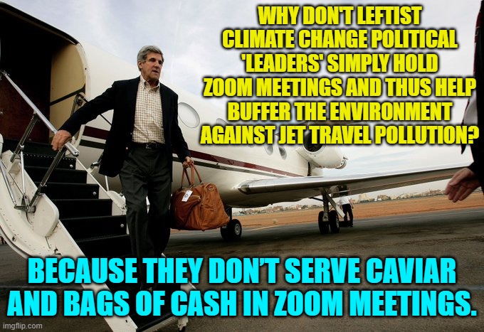 The answer is fairly obvious, isn't it? | WHY DON'T LEFTIST CLIMATE CHANGE POLITICAL 'LEADERS' SIMPLY HOLD ZOOM MEETINGS AND THUS HELP BUFFER THE ENVIRONMENT AGAINST JET TRAVEL POLLUTION? BECAUSE THEY DON’T SERVE CAVIAR AND BAGS OF CASH IN ZOOM MEETINGS. | image tagged in yep | made w/ Imgflip meme maker