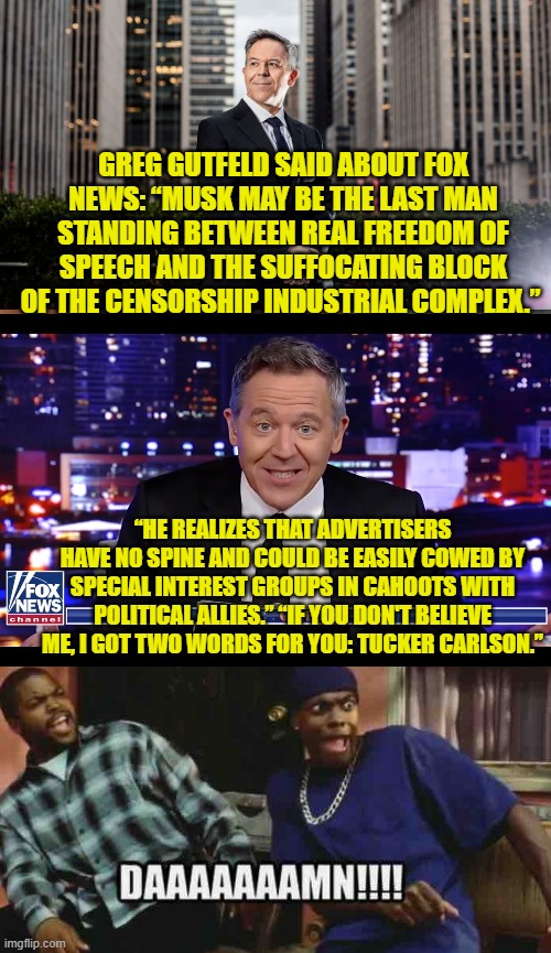 Will Greg Gutfeld also be migrating over to Twitter/X in the near future? | GREG GUTFELD SAID ABOUT FOX NEWS: “MUSK MAY BE THE LAST MAN STANDING BETWEEN REAL FREEDOM OF SPEECH AND THE SUFFOCATING BLOCK OF THE CENSORSHIP INDUSTRIAL COMPLEX.”; “HE REALIZES THAT ADVERTISERS HAVE NO SPINE AND COULD BE EASILY COWED BY SPECIAL INTEREST GROUPS IN CAHOOTS WITH POLITICAL ALLIES.” “IF YOU DON'T BELIEVE ME, I GOT TWO WORDS FOR YOU: TUCKER CARLSON.” | image tagged in freedom of speech | made w/ Imgflip meme maker
