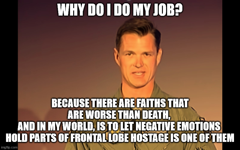 WHY DO I DO MY JOB? BECAUSE THERE ARE FAITHS THAT ARE WORSE THAN DEATH, 
AND IN MY WORLD, IS TO LET NEGATIVE EMOTIONS 
HOLD PARTS OF FRONTAL LOBE HOSTAGE IS ONE OF THEM | made w/ Imgflip meme maker