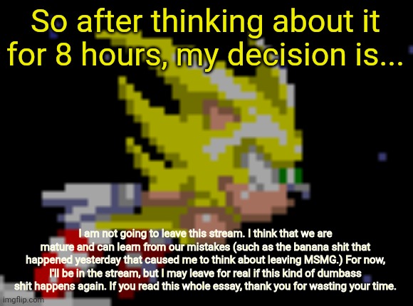 here it is | So after thinking about it for 8 hours, my decision is... I am not going to leave this stream. I think that we are mature and can learn from our mistakes (such as the banana shit that happened yesterday that caused me to think about leaving MSMG.) For now, I'll be in the stream, but I may leave for real if this kind of dumbass shit happens again. If you read this whole essay, thank you for wasting your time. | image tagged in s sonic temp 1 | made w/ Imgflip meme maker