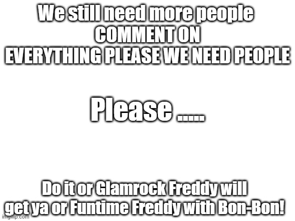 More People ASAP please... | We still need more people 
COMMENT ON EVERYTHING PLEASE WE NEED PEOPLE; Please ..... Do it or Glamrock Freddy will get ya or Funtime Freddy with Bon-Bon! | made w/ Imgflip meme maker