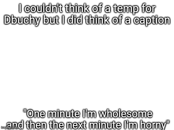 I couldn't think of a temp for Dbuchy but I did think of a caption; "One minute I'm wholesome and then the next minute I'm horny" | made w/ Imgflip meme maker