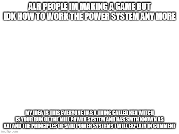 help me | ALR PEOPLE IM MAKING A GAME BUT IDK HOW TO WORK THE POWER SYSTEM ANY MORE; MY IDEA IS THIS EVERYONE HAS A THING CALLED KEH WITCH IS YOUR RUN OF THE MILL POWER SYSTEM AND HAS SMTH KNOWN AS KAI AND THE PRINCIPLES OF SAID POWER SYSTEMS I WILL EXPLAIN IN COMMENT | image tagged in help me | made w/ Imgflip meme maker