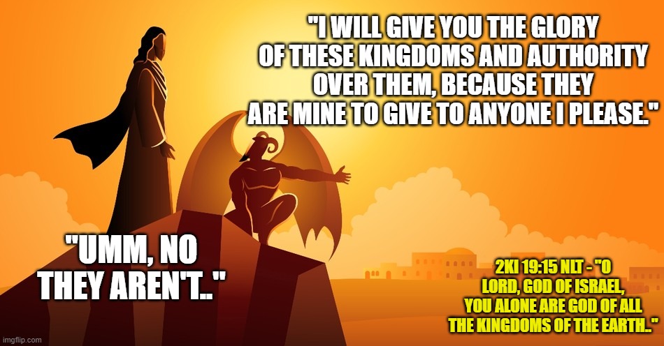 "I WILL GIVE YOU THE GLORY OF THESE KINGDOMS AND AUTHORITY OVER THEM, BECAUSE THEY ARE MINE TO GIVE TO ANYONE I PLEASE."; "UMM, NO THEY AREN'T.."; 2KI 19:15 NLT - "O LORD, GOD OF ISRAEL, YOU ALONE ARE GOD OF ALL THE KINGDOMS OF THE EARTH.." | made w/ Imgflip meme maker