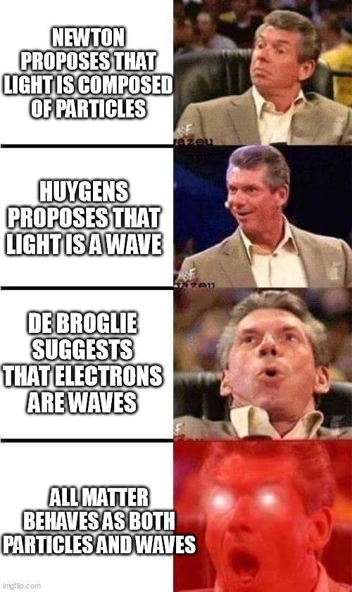 Vince McMahon Reaction w/Glowing Eyes | NEWTON PROPOSES THAT LIGHT IS COMPOSED OF PARTICLES; HUYGENS PROPOSES THAT LIGHT IS A WAVE; DE BROGLIE SUGGESTS THAT ELECTRONS ARE WAVES; ALL MATTER
BEHAVES AS BOTH
PARTICLES AND WAVES | image tagged in vince mcmahon reaction w/glowing eyes,wave-particle duality | made w/ Imgflip meme maker