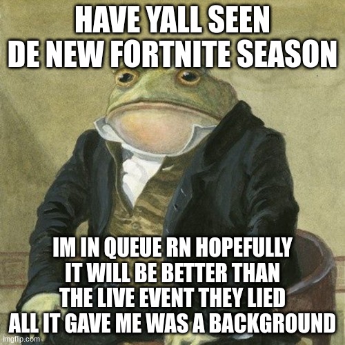 Gentlemen, it is with great pleasure to inform you that | HAVE YALL SEEN DE NEW FORTNITE SEASON; IM IN QUEUE RN HOPEFULLY IT WILL BE BETTER THAN THE LIVE EVENT THEY LIED ALL IT GAVE ME WAS A BACKGROUND | image tagged in gentlemen it is with great pleasure to inform you that | made w/ Imgflip meme maker
