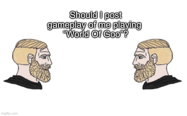 I can make them in different parts too | Should I post
gameplay of me playing 
“World Of Goo”? | image tagged in nordic gamer and yes | made w/ Imgflip meme maker