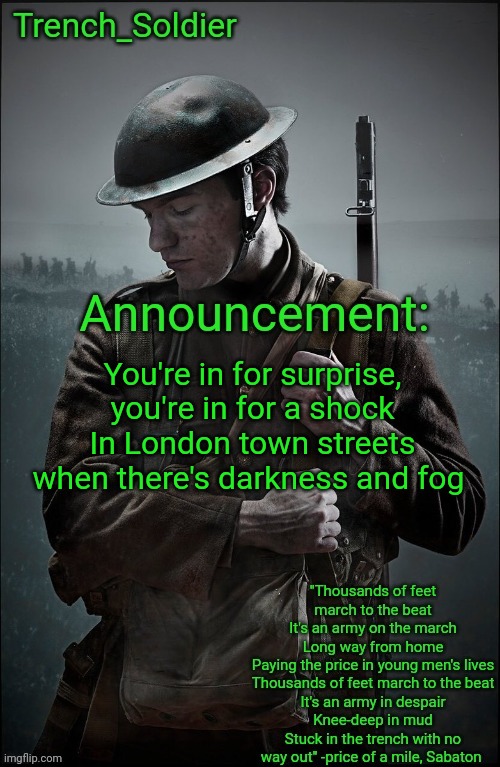 Trying to get myself banned any percent | You're in for surprise, you're in for a shock
In London town streets when there's darkness and fog | image tagged in trench_soldier's announcement template | made w/ Imgflip meme maker