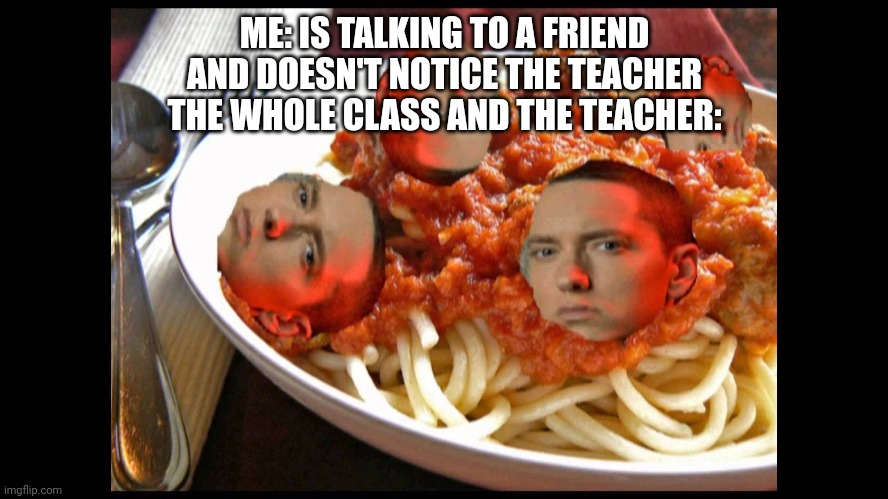 Eminem Mom's Spaghetti | ME: IS TALKING TO A FRIEND
AND DOESN'T NOTICE THE TEACHER



THE WHOLE CLASS AND THE TEACHER: | image tagged in eminem mom's spaghetti | made w/ Imgflip meme maker