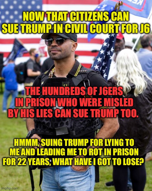 Tarrio can sue trump | NOW THAT CITIZENS CAN SUE TRUMP IN CIVIL COURT FOR J6; THE HUNDREDS OF J6ERS IN PRISON WHO WERE MISLED BY HIS LIES CAN SUE TRUMP TOO. HMMM, SUING TRUMP FOR LYING TO ME AND LEADING ME TO ROT IN PRISON FOR 22 YEARS, WHAT HAVE I GOT TO LOSE? | image tagged in enrique tarrio proud boys terrorist militia,tarrio,proud boys,january 6,jan6 | made w/ Imgflip meme maker